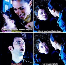 – Captain Jack Harkness... and who are you?
– Martha Jones.
– Nice to meet you, Martha Jones.
– Oh, don't start!
– I was only saying 'hello'!
– I don't mind.